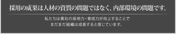 採用の成果は人材の資質の問題ではなく、内部環境の問題です。私たちは貴社の「採用力・育成力」が向上することでまだまだ組織は成長すると信じています。